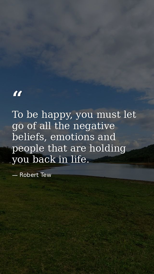 To be happy, you must let go of all the negative beliefs, emotions and people that are holding you back in life. — Robert Tew