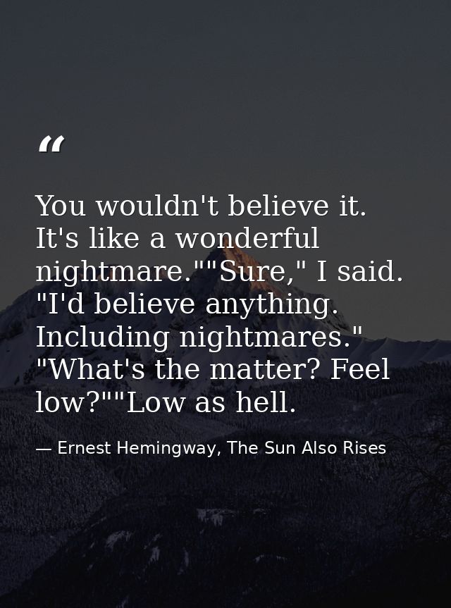 You wouldn't believe it. It's like a wonderful nightmare.""Sure," I said. "I'd believe anything. Including nightmares."  — Ernest Hemingway, The Sun Also Rises