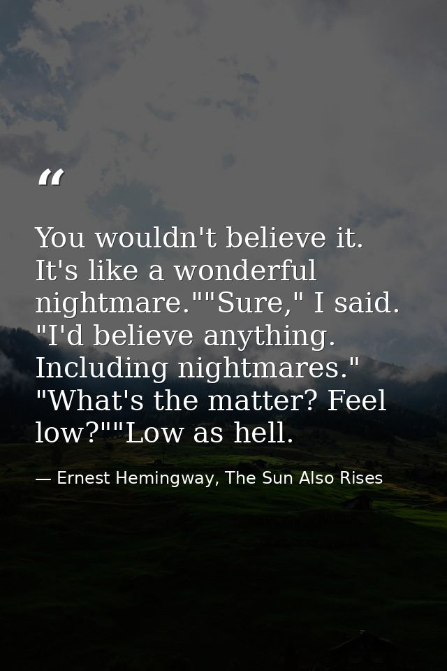 You wouldn't believe it. It's like a wonderful nightmare.""Sure," I said. "I'd believe anything. Including nightmares."  — Ernest Hemingway, The Sun Also Rises