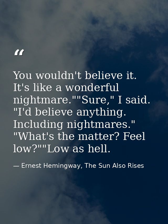 You wouldn't believe it. It's like a wonderful nightmare.""Sure," I said. "I'd believe anything. Including nightmares."  — Ernest Hemingway, The Sun Also Rises