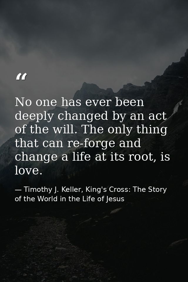 No one has ever been deeply changed by an act of the will. The only thing that can re-forge and change a life at its roo — Timothy J. Keller, King's Cross: The Story of the World in the Life of Jesus