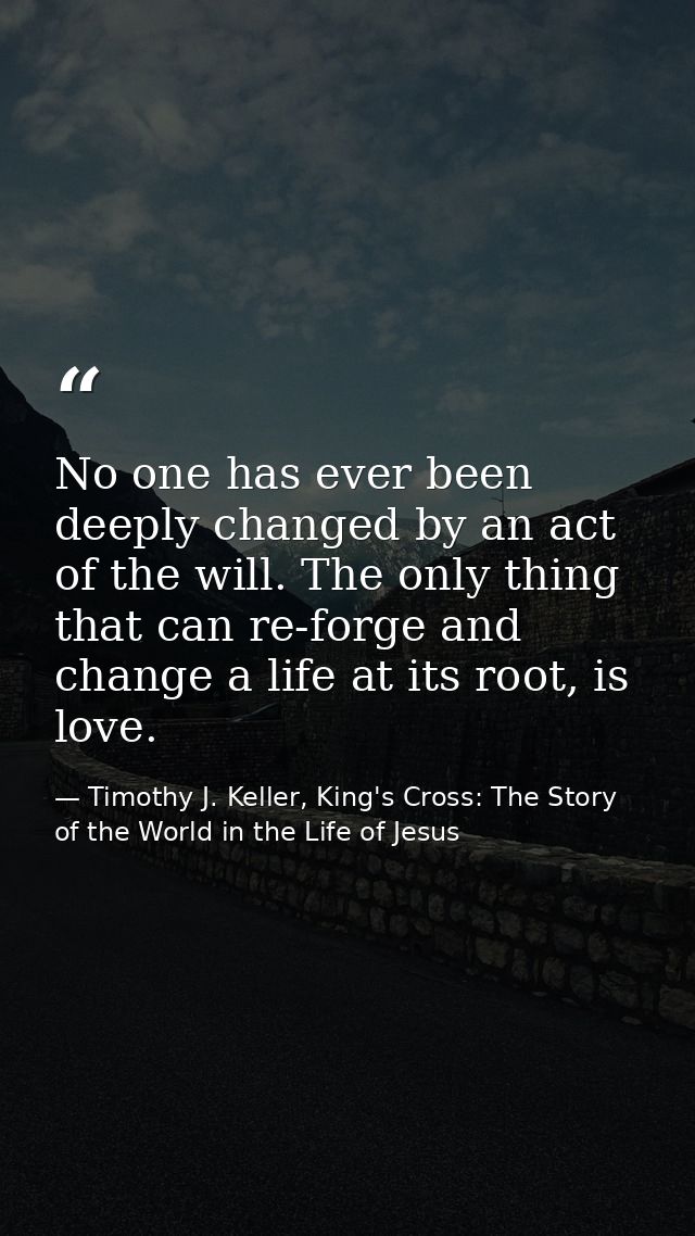No one has ever been deeply changed by an act of the will. The only thing that can re-forge and change a life at its roo — Timothy J. Keller, King's Cross: The Story of the World in the Life of Jesus
