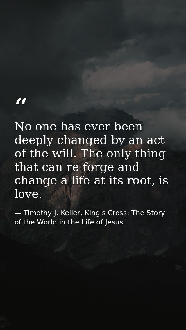 No one has ever been deeply changed by an act of the will. The only thing that can re-forge and change a life at its roo — Timothy J. Keller, King's Cross: The Story of the World in the Life of Jesus