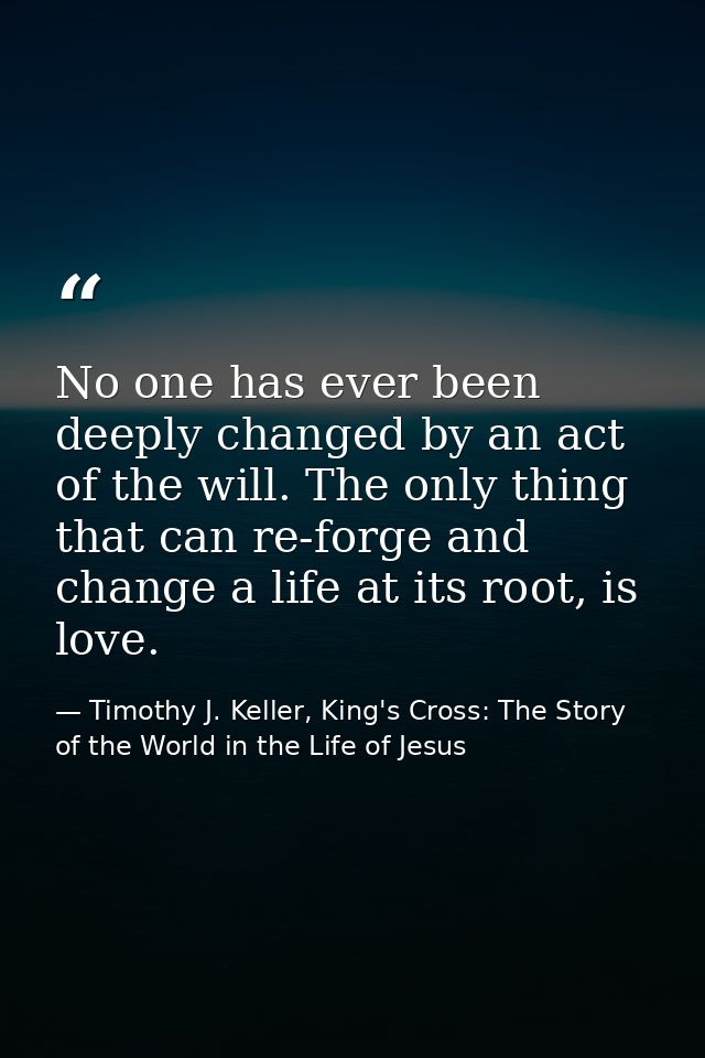 No one has ever been deeply changed by an act of the will. The only thing that can re-forge and change a life at its roo — Timothy J. Keller, King's Cross: The Story of the World in the Life of Jesus