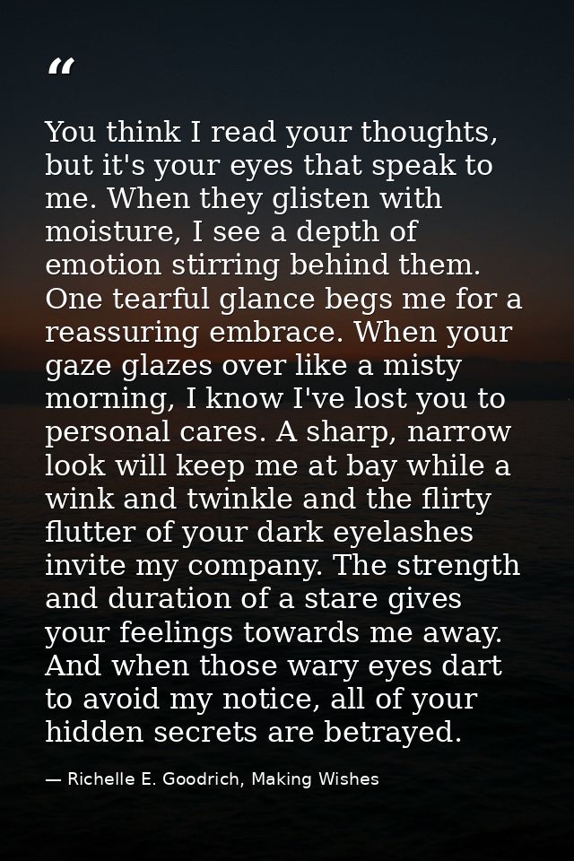 You think I read your thoughts, but it's your eyes that speak to me. When they glisten with moisture, I see a depth of e — Richelle E. Goodrich, Making Wishes