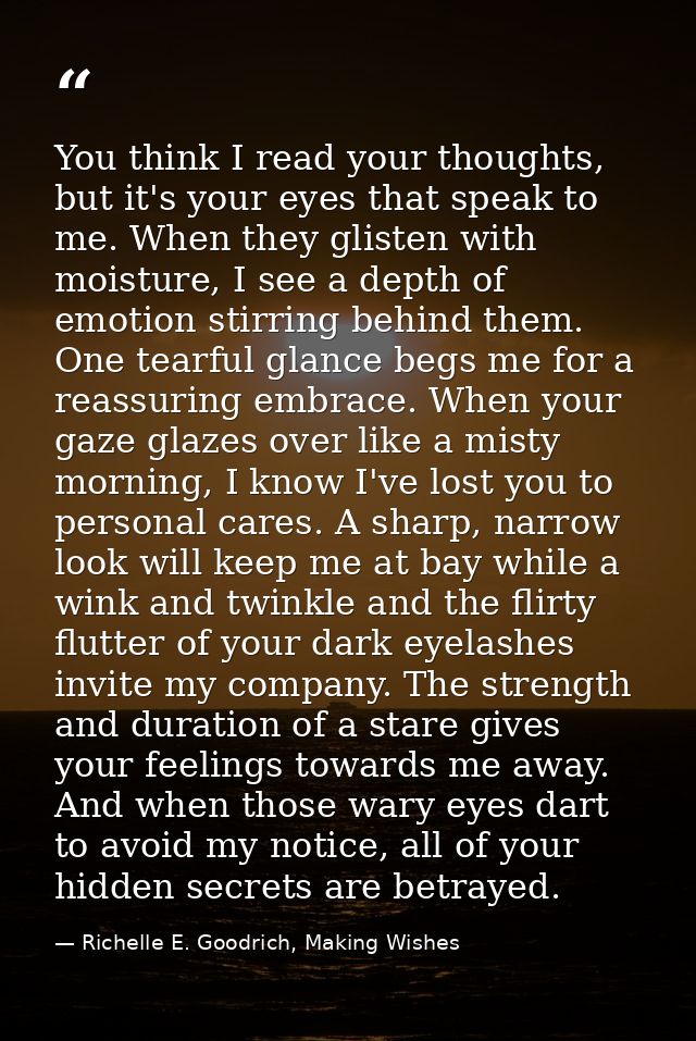 You think I read your thoughts, but it's your eyes that speak to me. When they glisten with moisture, I see a depth of e — Richelle E. Goodrich, Making Wishes