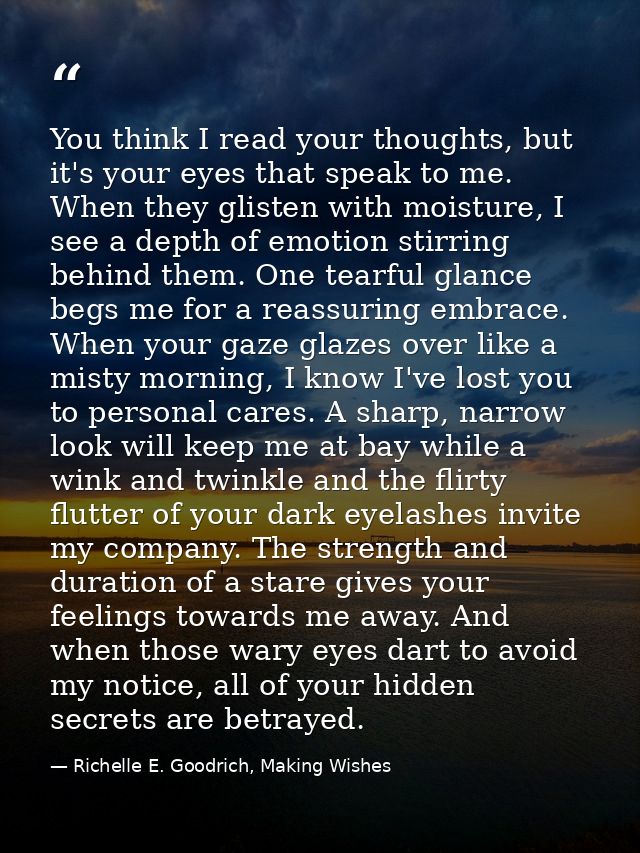 You think I read your thoughts, but it's your eyes that speak to me. When they glisten with moisture, I see a depth of e — Richelle E. Goodrich, Making Wishes