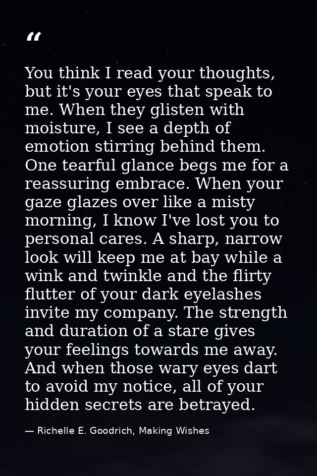 You think I read your thoughts, but it's your eyes that speak to me. When they glisten with moisture, I see a depth of e — Richelle E. Goodrich, Making Wishes