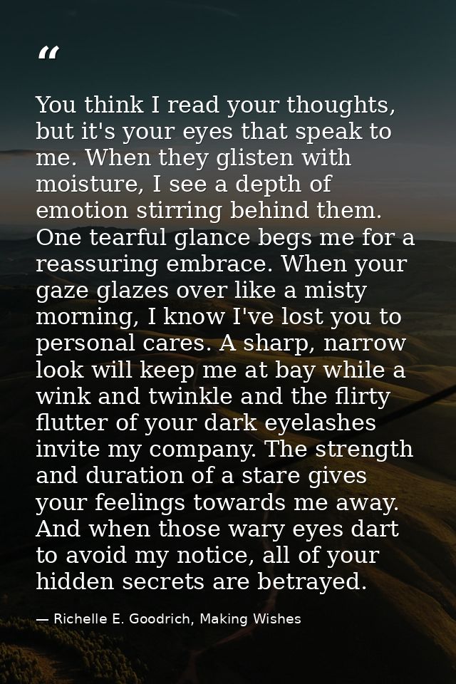 You think I read your thoughts, but it's your eyes that speak to me. When they glisten with moisture, I see a depth of e — Richelle E. Goodrich, Making Wishes