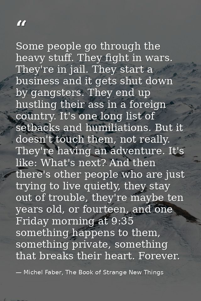 Some people go through the heavy stuff. They fight in wars. They're in jail. They start a business and it gets shut down — Michel Faber, The Book of Strange New Things