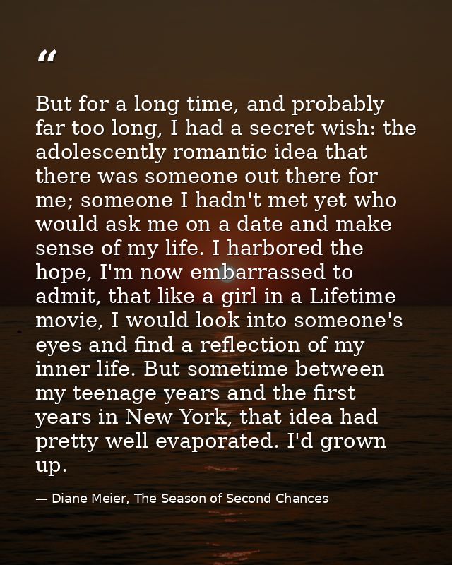 But for a long time, and probably far too long, I had a secret wish: the adolescently romantic idea that there was someo — Diane Meier, The Season of Second Chances