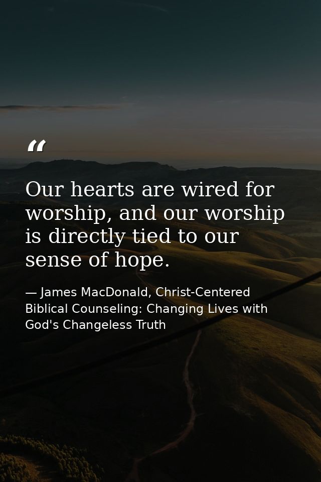 Our hearts are wired for worship, and our worship is directly tied to our sense of hope. — James MacDonald, Christ-Centered Biblical Counseling: Changing Lives with God's Changeless Truth