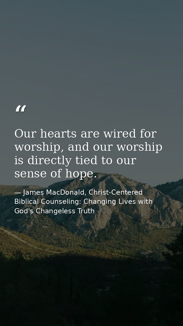 Our hearts are wired for worship, and our worship is directly tied to our sense of hope. — James MacDonald, Christ-Centered Biblical Counseling: Changing Lives with God's Changeless Truth
