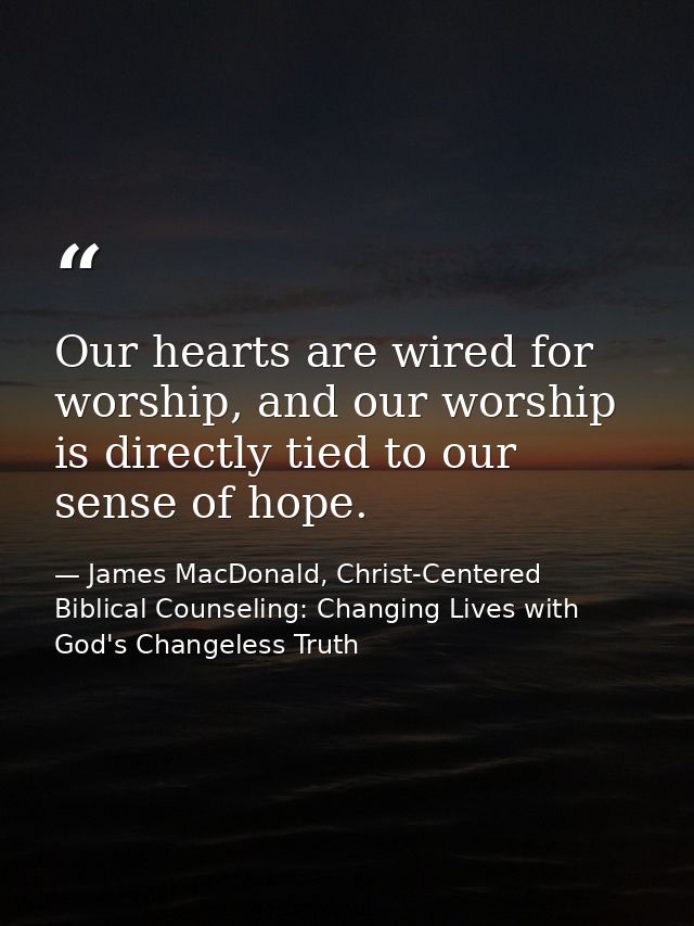 Our hearts are wired for worship, and our worship is directly tied to our sense of hope. — James MacDonald, Christ-Centered Biblical Counseling: Changing Lives with God's Changeless Truth