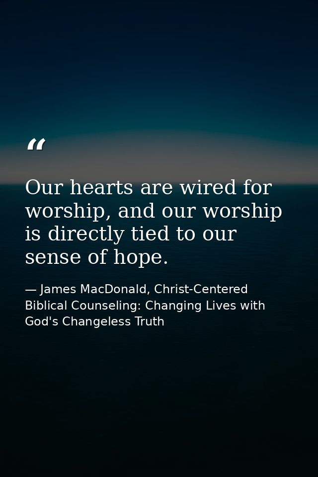 Our hearts are wired for worship, and our worship is directly tied to our sense of hope. — James MacDonald, Christ-Centered Biblical Counseling: Changing Lives with God's Changeless Truth