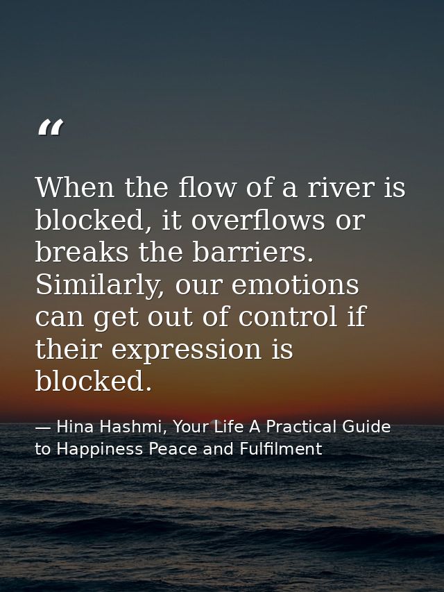 When the flow of a river is blocked, it overflows or breaks the barriers. Similarly, our emotions can get out of control — Hina Hashmi, Your Life A Practical Guide to Happiness Peace and Fulfilment