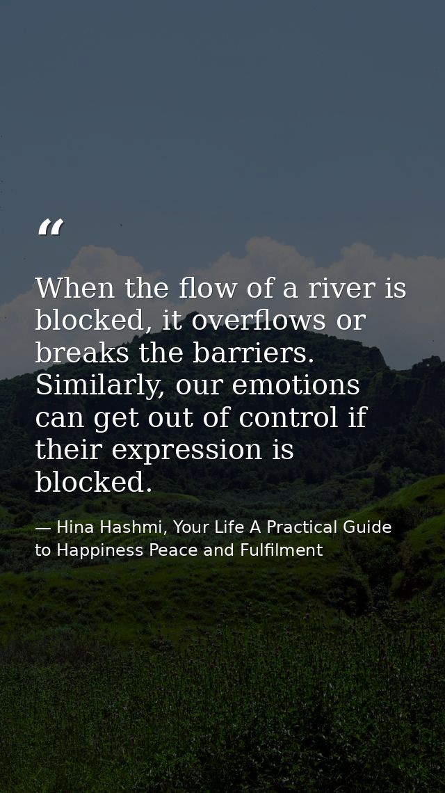 When the flow of a river is blocked, it overflows or breaks the barriers. Similarly, our emotions can get out of control — Hina Hashmi, Your Life A Practical Guide to Happiness Peace and Fulfilment