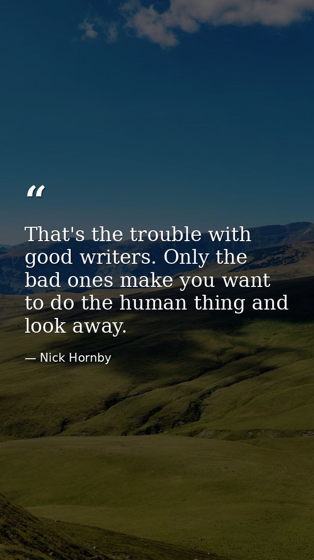That's the trouble with good writers. Only the bad ones make you want to do the human thing and look away. — Nick Hornby
