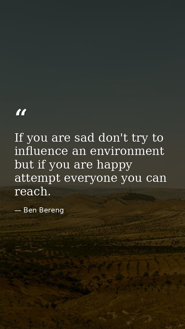 If you are sad don't try to influence an environment but if you are happy attempt everyone you can reach. — Ben Bereng