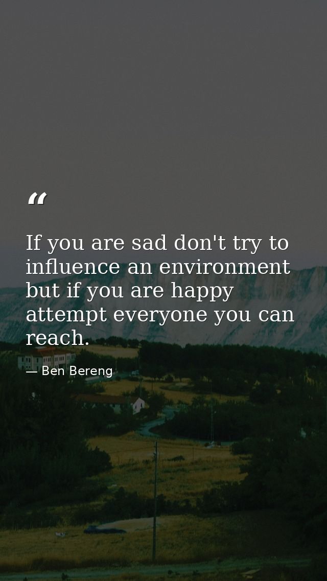 If you are sad don't try to influence an environment but if you are happy attempt everyone you can reach. — Ben Bereng