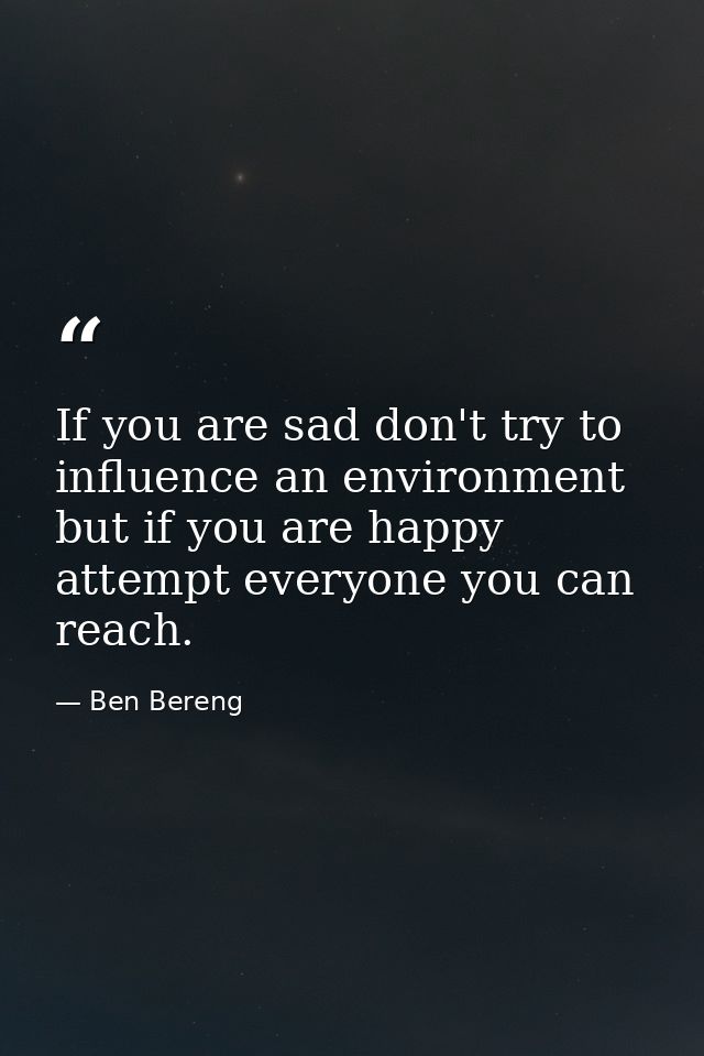 If you are sad don't try to influence an environment but if you are happy attempt everyone you can reach. — Ben Bereng