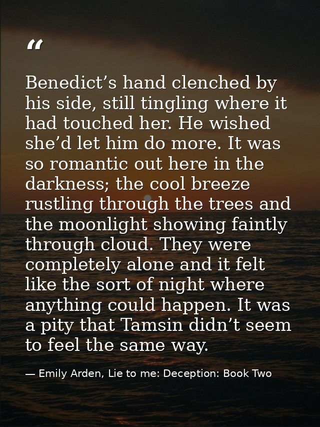 Benedict’s hand clenched by his side, still tingling where it had touched her. He wished she’d let him do more. It was s — Emily Arden, Lie to me: Deception: Book Two