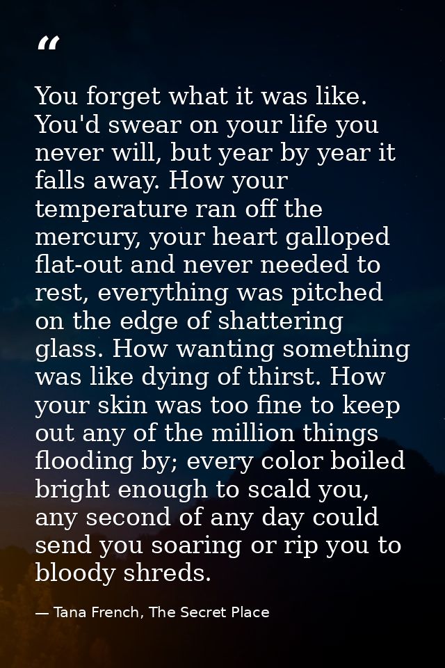 You forget what it was like. You'd swear on your life you never will, but year by year it falls away. How your temperatu — Tana French, The Secret Place