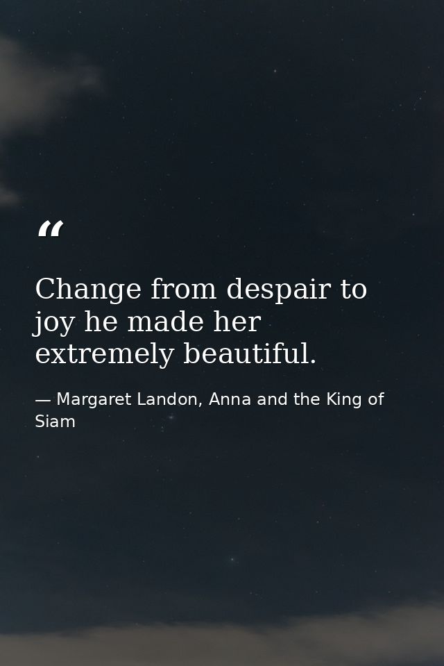 Change from despair to joy he made her extremely beautiful. — Margaret Landon, Anna and the King of Siam