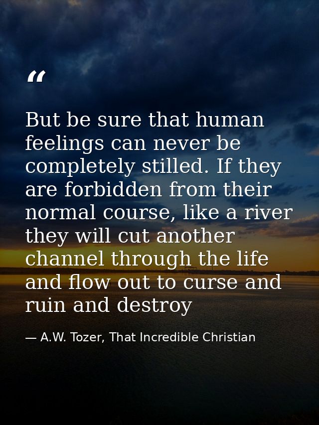 But be sure that human feelings can never be completely stilled. If they are forbidden from their normal course, like a  — A.W. Tozer, That Incredible Christian