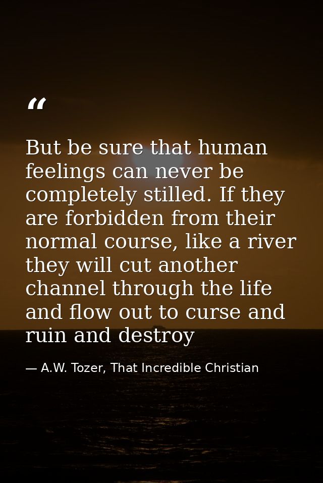 But be sure that human feelings can never be completely stilled. If they are forbidden from their normal course, like a  — A.W. Tozer, That Incredible Christian