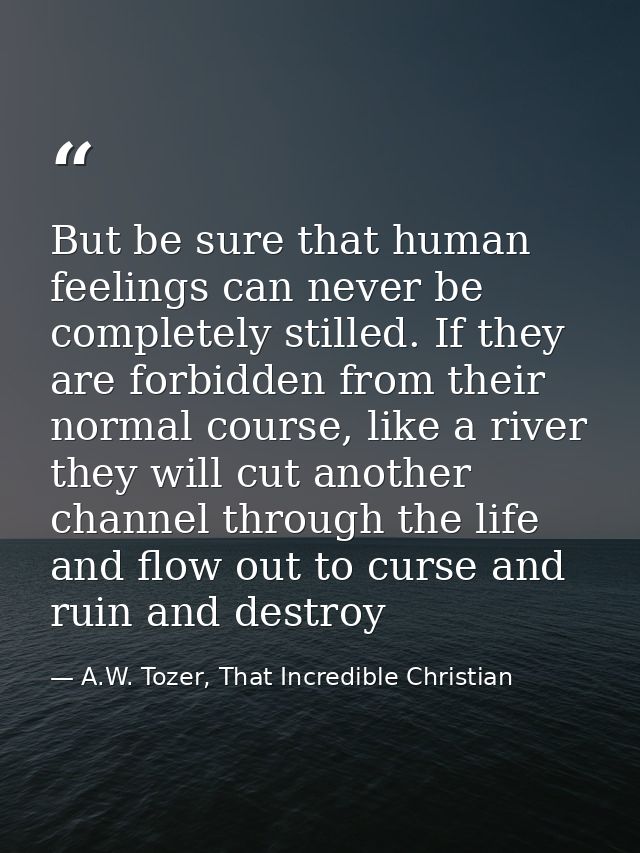 But be sure that human feelings can never be completely stilled. If they are forbidden from their normal course, like a  — A.W. Tozer, That Incredible Christian