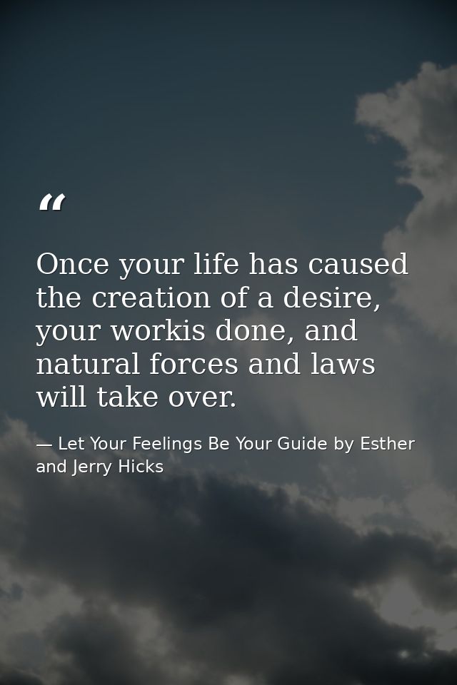Once your life has caused the creation of a desire, your workis done, and natural forces and laws will take over. — Let Your Feelings Be Your Guide by Esther and Jerry Hicks