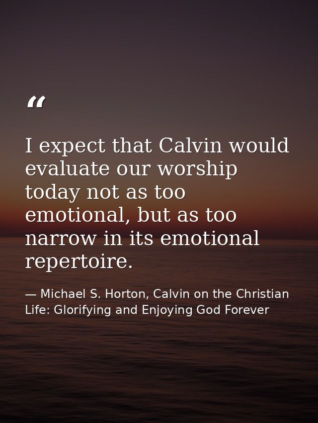I expect that Calvin would evaluate our worship today not as too emotional, but as too narrow in its emotional repertoir — Michael S. Horton, Calvin on the Christian Life: Glorifying and Enjoying God Forever