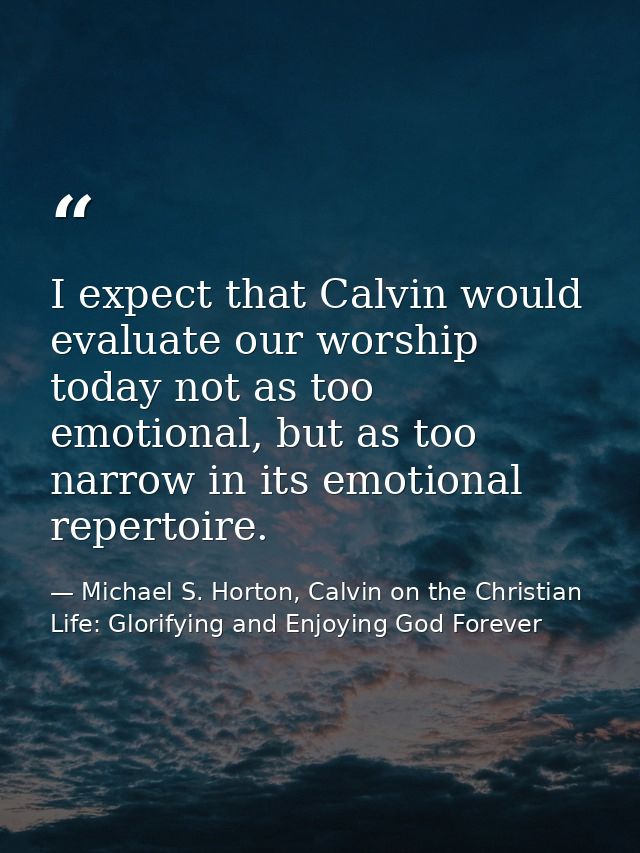 I expect that Calvin would evaluate our worship today not as too emotional, but as too narrow in its emotional repertoir — Michael S. Horton, Calvin on the Christian Life: Glorifying and Enjoying God Forever