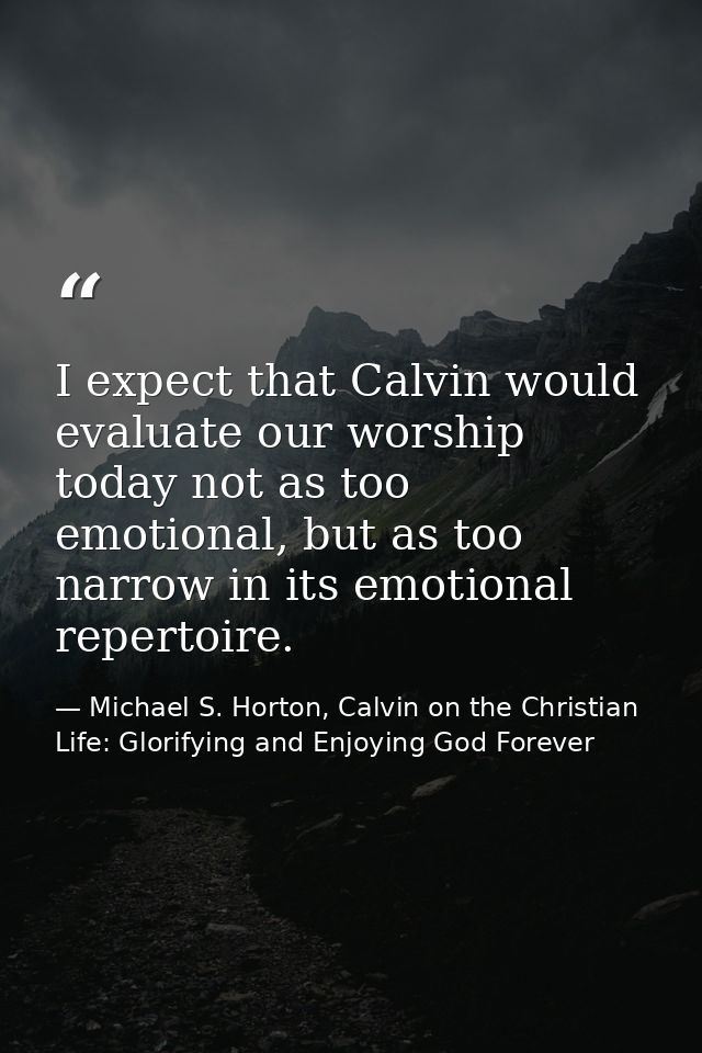 I expect that Calvin would evaluate our worship today not as too emotional, but as too narrow in its emotional repertoir — Michael S. Horton, Calvin on the Christian Life: Glorifying and Enjoying God Forever