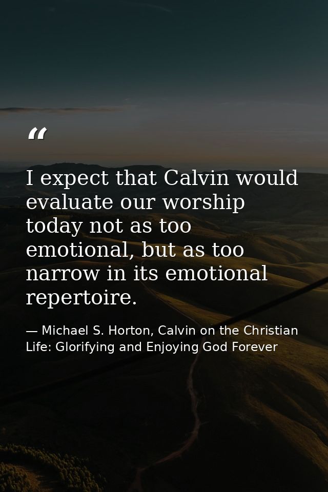 I expect that Calvin would evaluate our worship today not as too emotional, but as too narrow in its emotional repertoir — Michael S. Horton, Calvin on the Christian Life: Glorifying and Enjoying God Forever