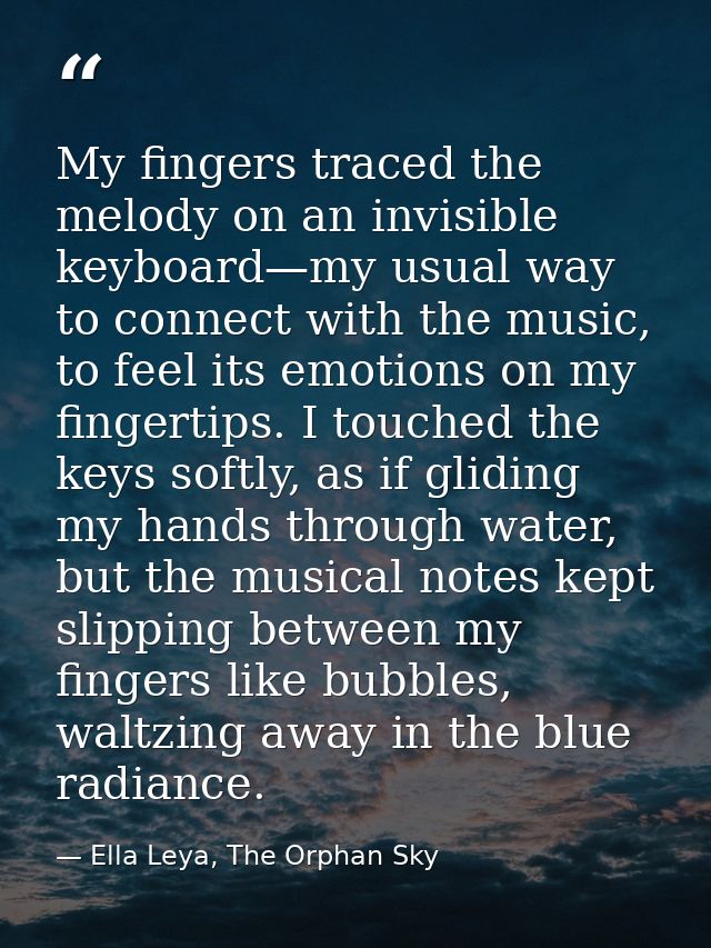My fingers traced the melody on an invisible keyboard—my usual way to connect with the music, to feel its emotions on my — Ella Leya, The Orphan Sky