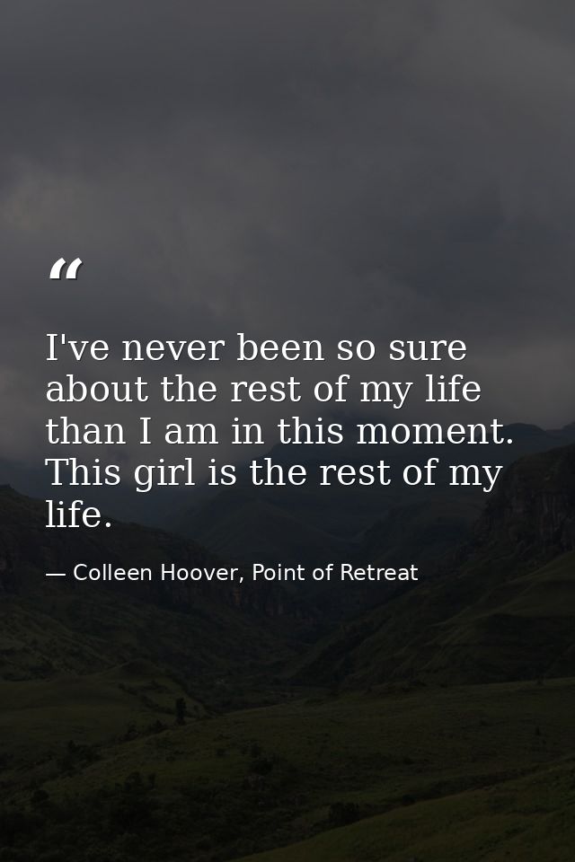 I've never been so sure about the rest of my life than I am in this moment. This girl is the rest of my life. — Colleen Hoover, Point of Retreat