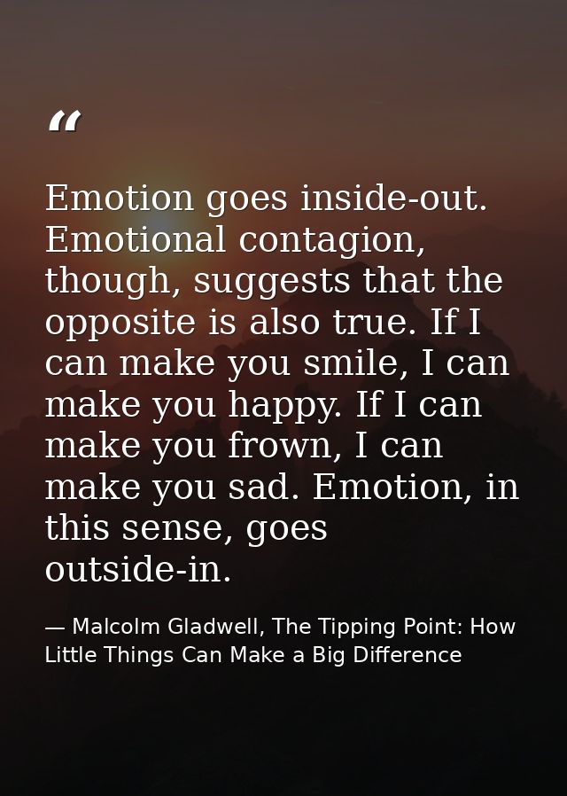 Emotion goes inside-out. Emotional contagion, though, suggests that the opposite is also true. If I can make you smile,  — Malcolm Gladwell, The Tipping Point: How Little Things Can Make a Big Difference