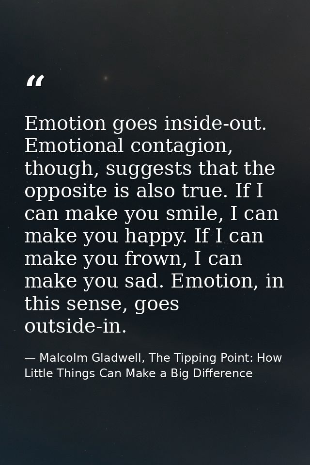 Emotion goes inside-out. Emotional contagion, though, suggests that the opposite is also true. If I can make you smile,  — Malcolm Gladwell, The Tipping Point: How Little Things Can Make a Big Difference