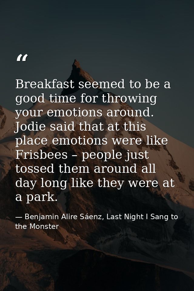 Breakfast seemed to be a good time for throwing your emotions around. Jodie said that at this place emotions were like F — Benjamin Alire Sáenz, Last Night I Sang to the Monster