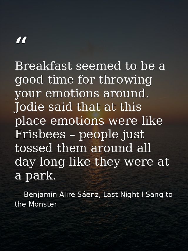 Breakfast seemed to be a good time for throwing your emotions around. Jodie said that at this place emotions were like F — Benjamin Alire Sáenz, Last Night I Sang to the Monster