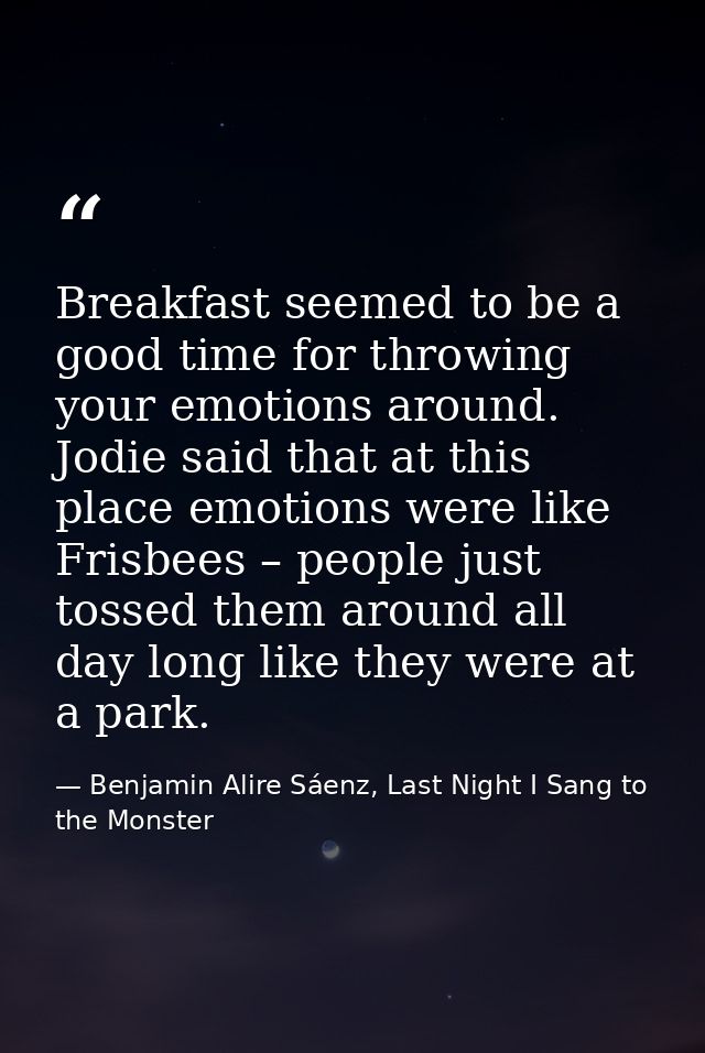 Breakfast seemed to be a good time for throwing your emotions around. Jodie said that at this place emotions were like F — Benjamin Alire Sáenz, Last Night I Sang to the Monster