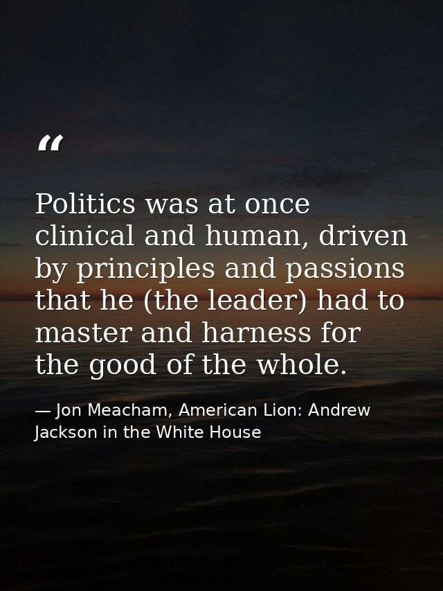 Politics was at once clinical and human, driven by principles and passions that he (the leader) had to master and harnes — Jon Meacham, American Lion: Andrew Jackson in the White House
