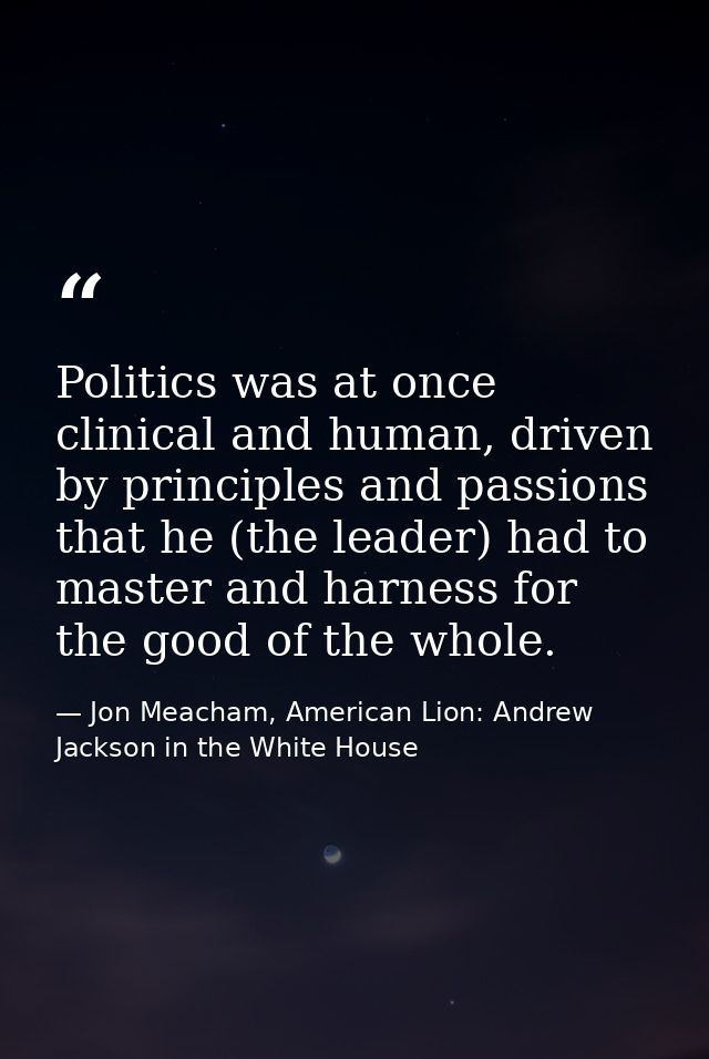 Politics was at once clinical and human, driven by principles and passions that he (the leader) had to master and harnes — Jon Meacham, American Lion: Andrew Jackson in the White House
