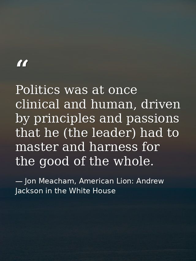 Politics was at once clinical and human, driven by principles and passions that he (the leader) had to master and harnes — Jon Meacham, American Lion: Andrew Jackson in the White House
