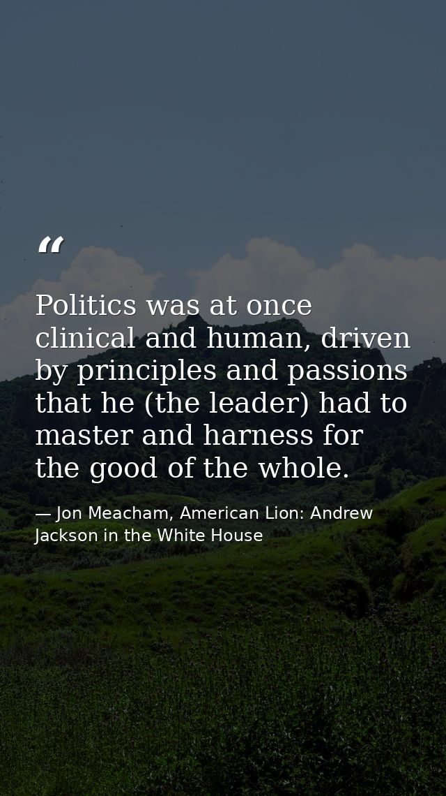 Politics was at once clinical and human, driven by principles and passions that he (the leader) had to master and harnes — Jon Meacham, American Lion: Andrew Jackson in the White House
