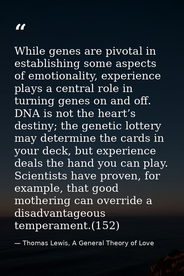While genes are pivotal in establishing some aspects of emotionality, experience plays a central role in turning genes o — Thomas Lewis, A General Theory of Love