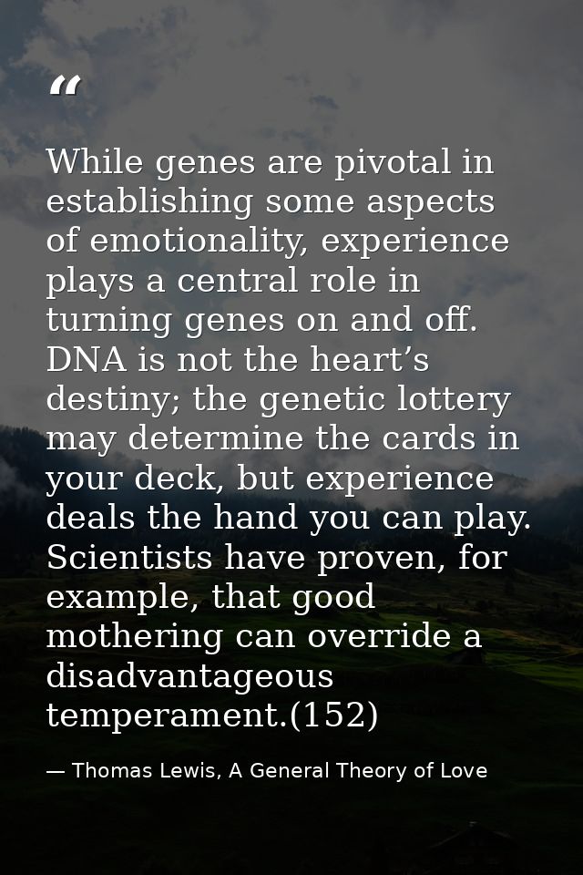 While genes are pivotal in establishing some aspects of emotionality, experience plays a central role in turning genes o — Thomas Lewis, A General Theory of Love