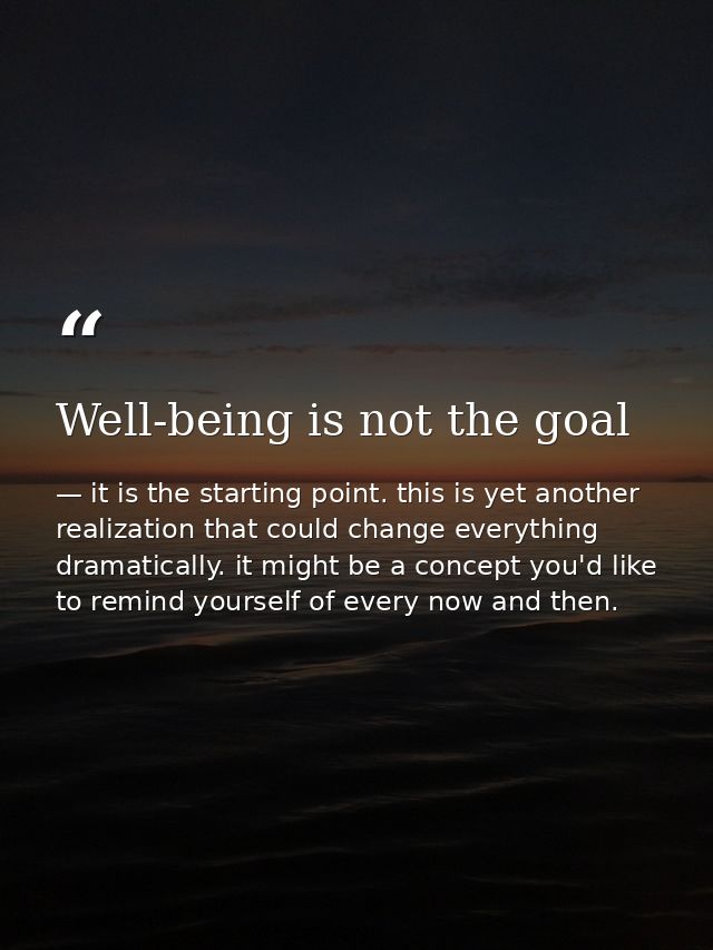 Well-being is not the goal — it is the starting point. this is yet another realization that could change everything dramatically. it might be a concept you'd like to remind yourself of every now and then.